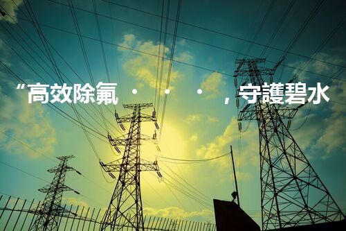 “高效除氟，守護碧水藍(lán)天——廢水中氟離子處理新篇章”